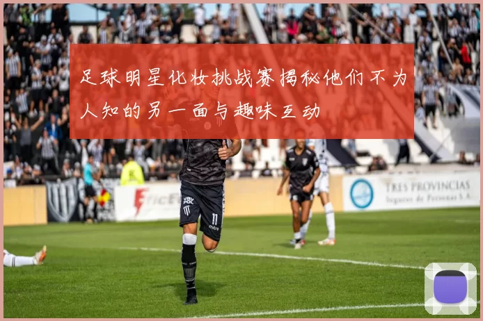 足球明星化妆挑战赛揭秘他们不为人知的另一面与趣味互动