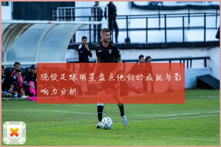 现役足球明星盘点他们的成就与影响力分析