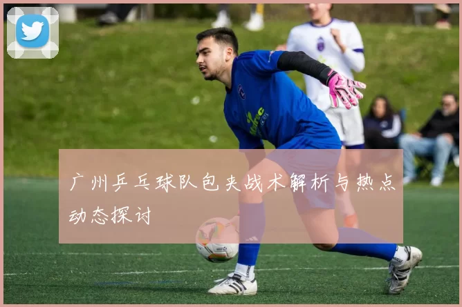 广州乒乓球队包夹战术解析与热点动态探讨