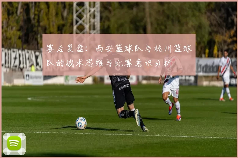 赛后复盘：西安篮球队与杭州篮球队的战术思维与比赛意识分析