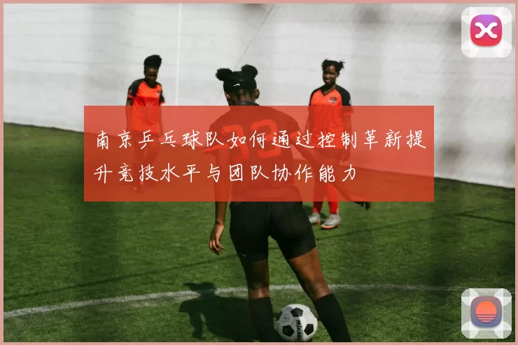 南京乒乓球队如何通过控制革新提升竞技水平与团队协作能力