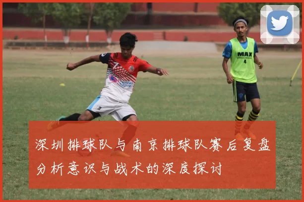 深圳排球队与南京排球队赛后复盘分析意识与战术的深度探讨