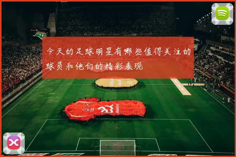 今天的足球明星有哪些值得关注的球员和他们的精彩表现