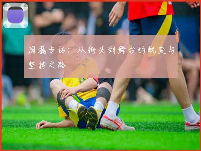 周磊专访：从街头到舞台的蜕变与坚持之路