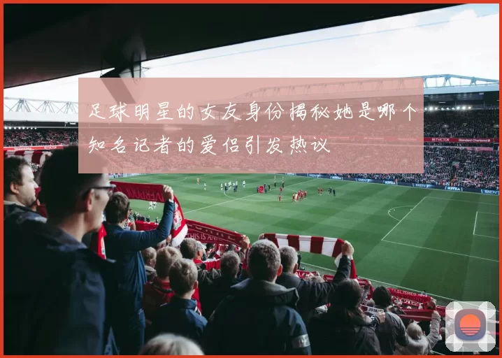 足球明星的女友身份揭秘她是哪个知名记者的爱侣引发热议