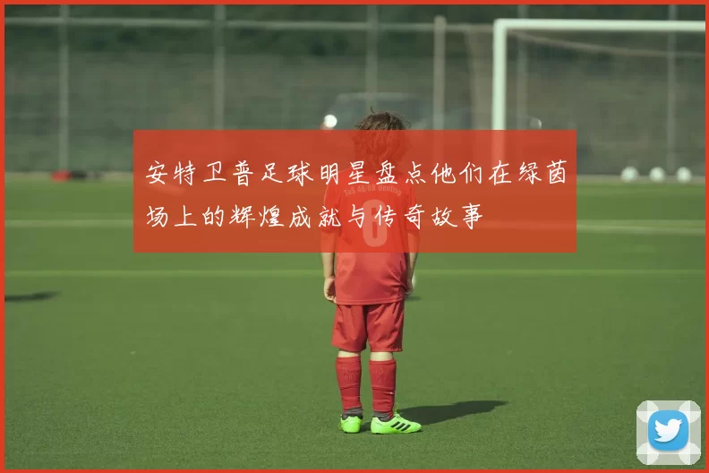 安特卫普足球明星盘点他们在绿茵场上的辉煌成就与传奇故事
