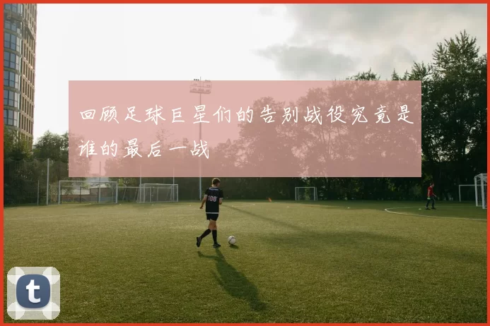 回顾足球巨星们的告别战役究竟是谁的最后一战