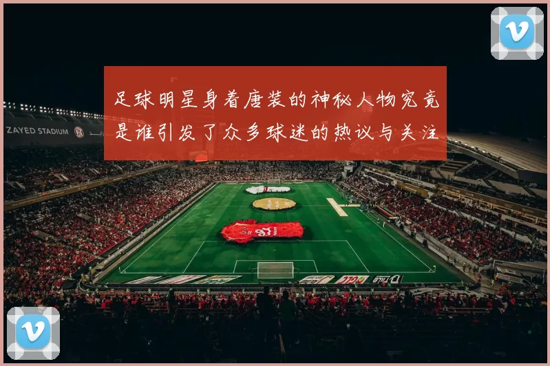 足球明星身着唐装的神秘人物究竟是谁引发了众多球迷的热议与关注