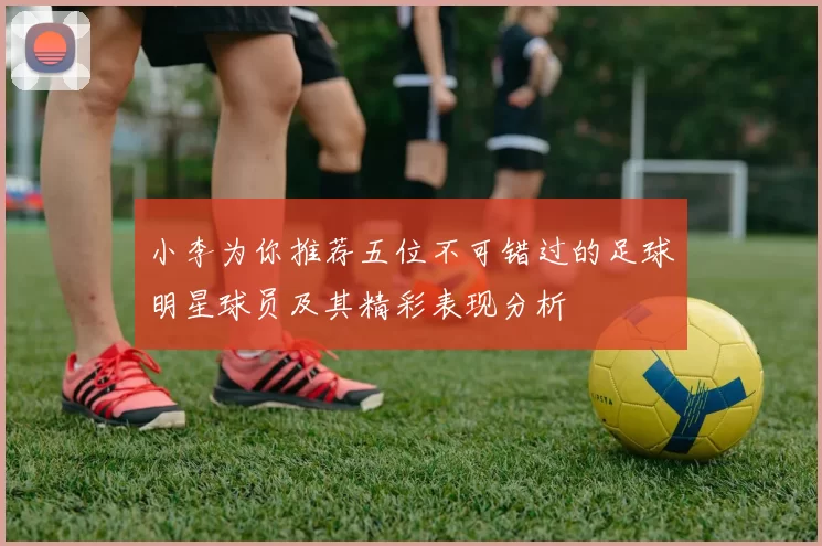 小李为你推荐五位不可错过的足球明星球员及其精彩表现分析