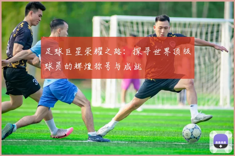 足球巨星荣耀之路：探寻世界顶级球员的辉煌称号与成就
