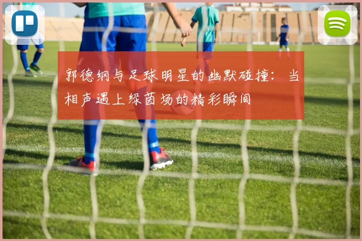 郭德纲与足球明星的幽默碰撞：当相声遇上绿茵场的精彩瞬间