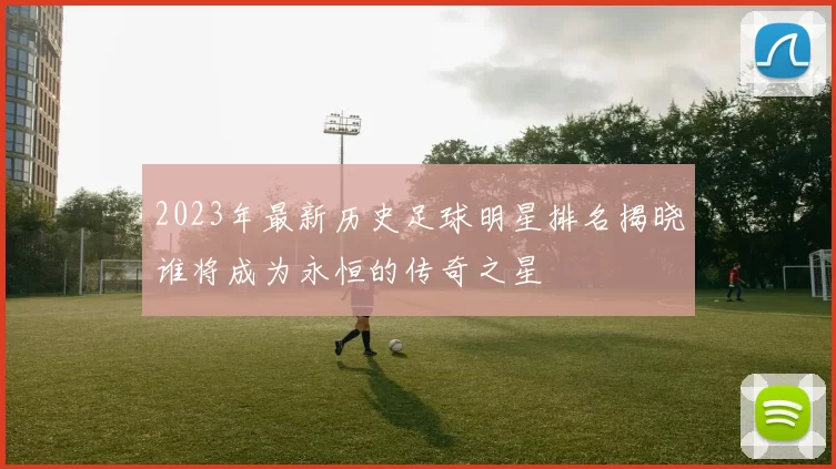 2023年最新历史足球明星排名揭晓谁将成为永恒的传奇之星