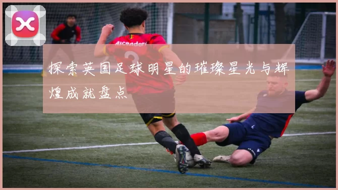 探索英国足球明星的璀璨星光与辉煌成就盘点