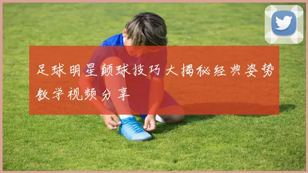 足球明星颠球技巧大揭秘经典姿势教学视频分享
