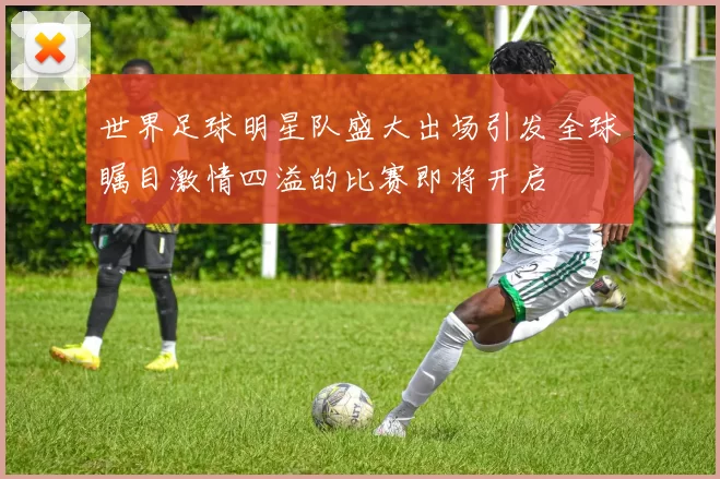 世界足球明星队盛大出场引发全球瞩目激情四溢的比赛即将开启