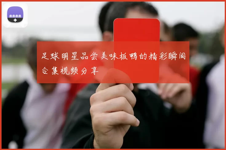 足球明星品尝美味板鸭的精彩瞬间合集视频分享
